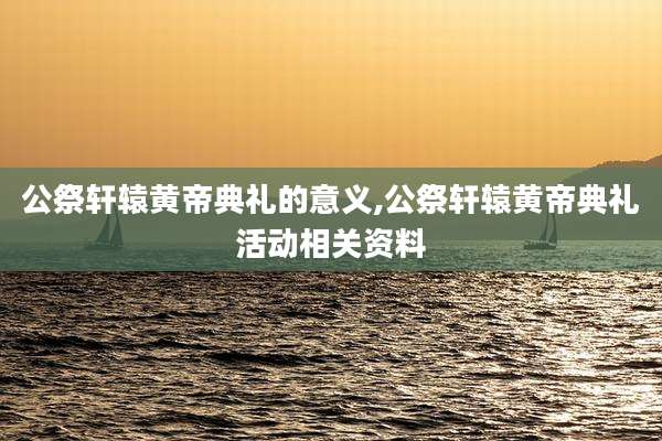 公祭轩辕黄帝典礼的意义,公祭轩辕黄帝典礼活动相关资料