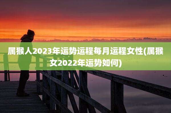 属猴人2023年运势运程每月运程女性(属猴女2022年运势如何)