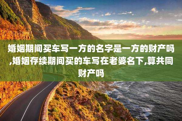 婚姻期间买车写一方的名字是一方的财产吗,婚姻存续期间买的车写在老婆名下,算共同财产吗