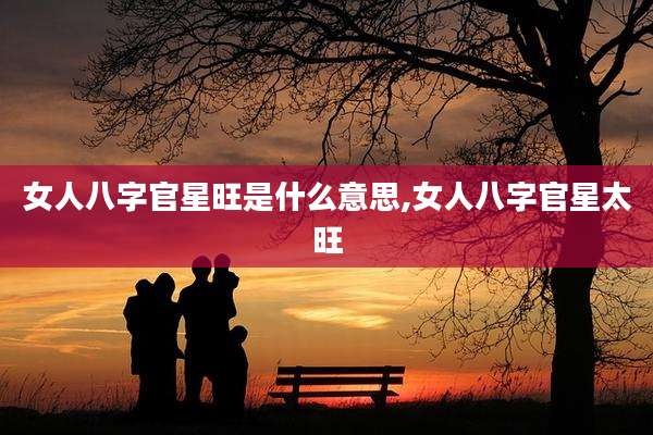 女人八字官星旺是什么意思,女人八字官星太旺
