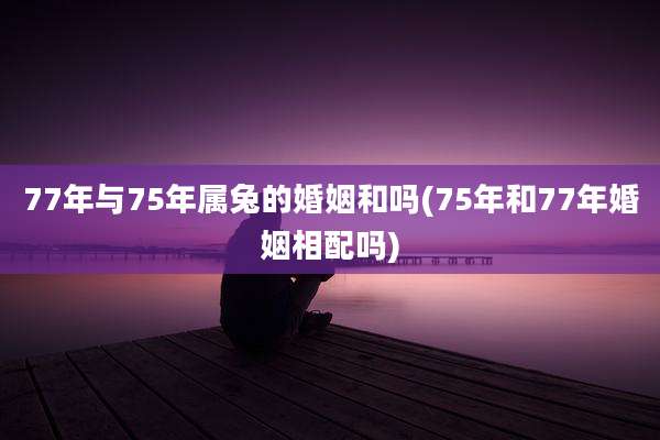 77年与75年属兔的婚姻和吗(75年和77年婚姻相配吗)