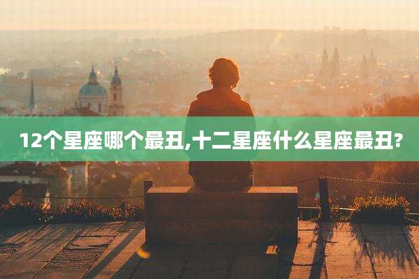 12个星座哪个最丑,十二星座什么星座最丑?