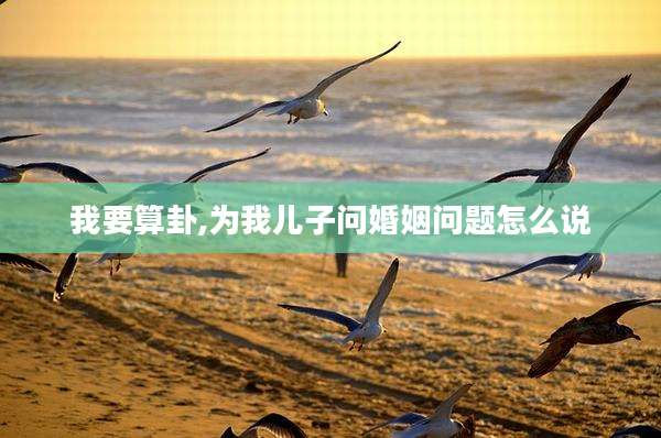 我要算卦,为我儿子问婚姻问题怎么说