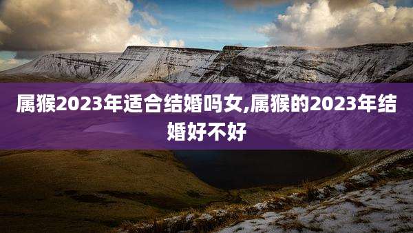 属猴2023年适合结婚吗女,属猴的2023年结婚好不好