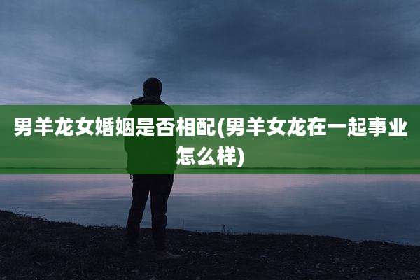 男羊龙女婚姻是否相配(男羊女龙在一起事业怎么样)