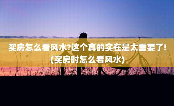 买房怎么看风水?这个真的实在是太重要了!(买房时怎么看风水)