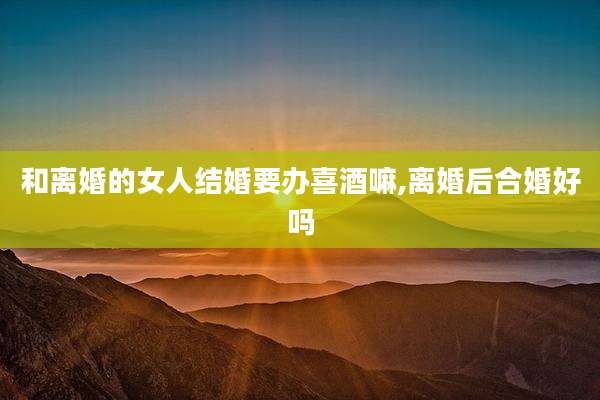 和离婚的女人结婚要办喜酒嘛,离婚后合婚好吗