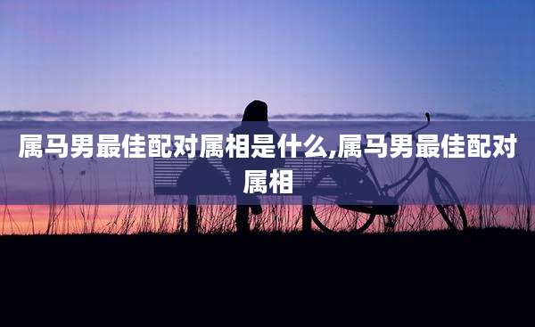 属马男最佳配对属相是什么,属马男最佳配对属相