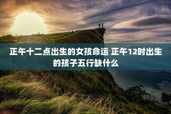 正午十二点出生的女孩命运 正午12时出生的孩子五行缺什么