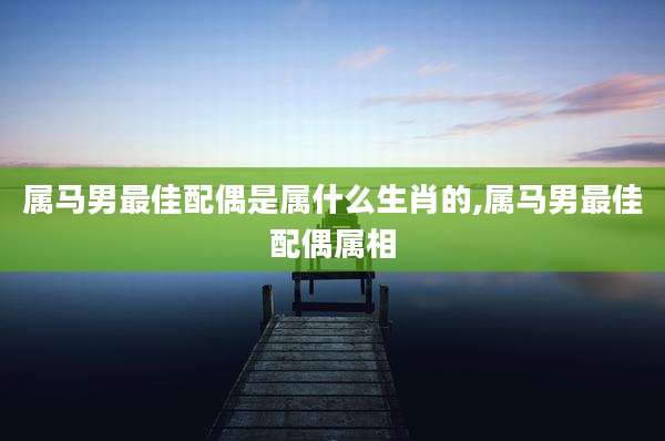 属马男最佳配偶是属什么生肖的,属马男最佳配偶属相