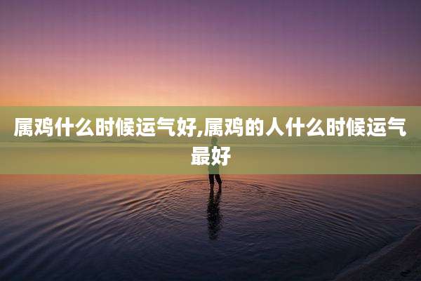 属鸡什么时候运气好,属鸡的人什么时候运气最好