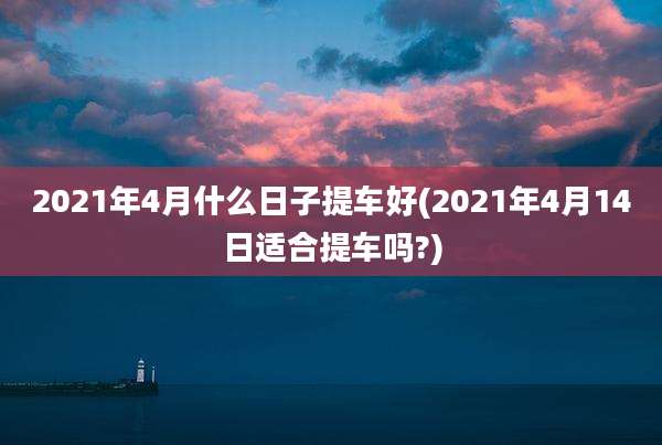 2021年4月什么日子提车好(2021年4月14日适合提车吗?)