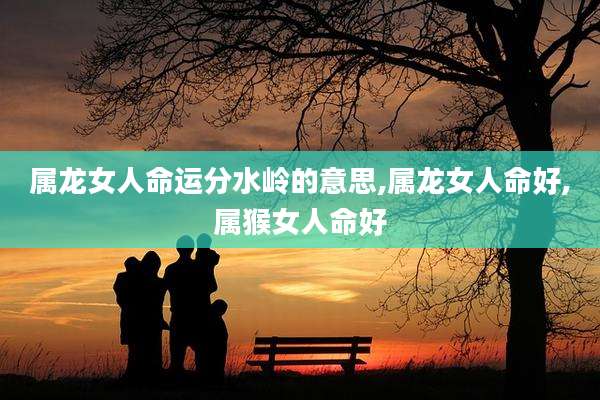 属龙女人命运分水岭的意思,属龙女人命好,属猴女人命好
