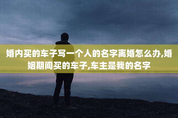 婚内买的车子写一个人的名字离婚怎么办,婚姻期间买的车子,车主是我的名字