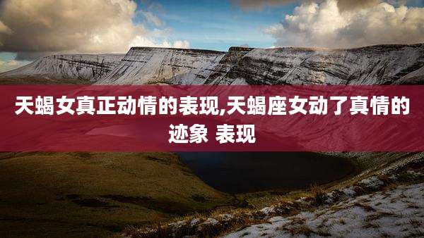 天蝎女真正动情的表现,天蝎座女动了真情的迹象 表现