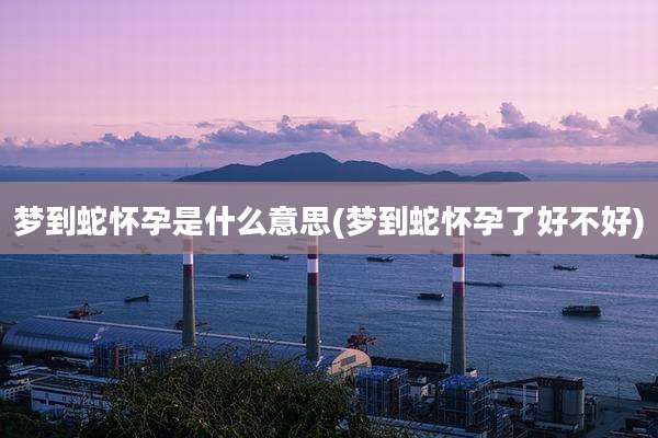 梦到蛇怀孕是什么意思(梦到蛇怀孕了好不好)