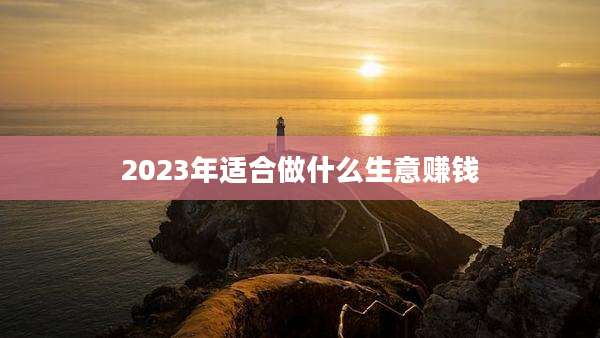2023年适合做什么生意赚钱