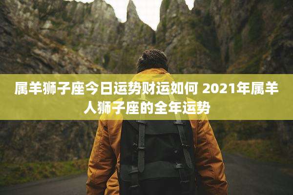 属羊狮子座今日运势财运如何 2021年属羊人狮子座的全年运势