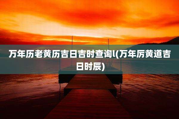 万年历老黄历吉日吉时查询l(万年厉黄道吉日时辰)