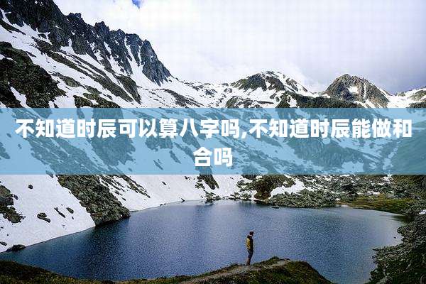 不知道时辰可以算八字吗,不知道时辰能做和合吗