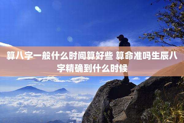 算八字一般什么时间算好些 算命准吗生辰八字精确到什么时候