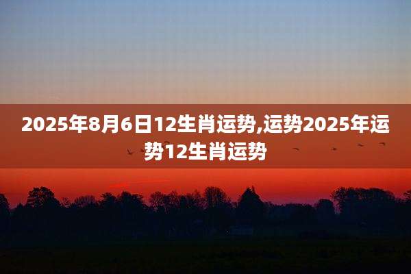 2025年8月6日12生肖运势,运势2025年运势12生肖运势