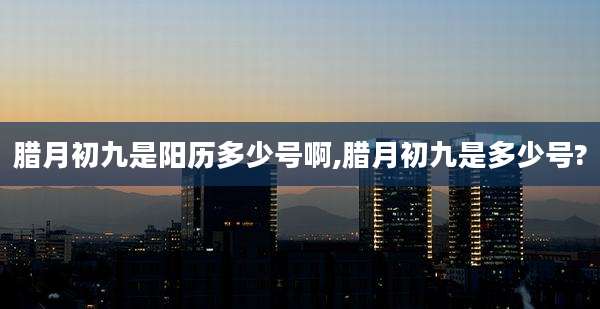 腊月初九是阳历多少号啊,腊月初九是多少号?