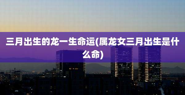 三月出生的龙一生命运(属龙女三月出生是什么命)