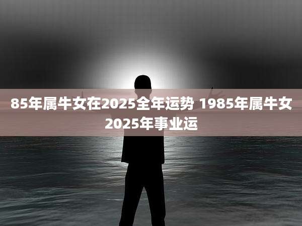 85年属牛女在2025全年运势 1985年属牛女2025年事业运
