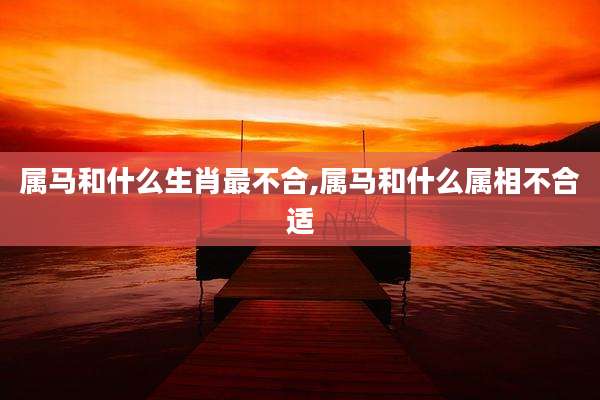 属马和什么生肖最不合,属马和什么属相不合适