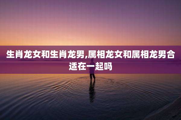 生肖龙女和生肖龙男,属相龙女和属相龙男合适在一起吗