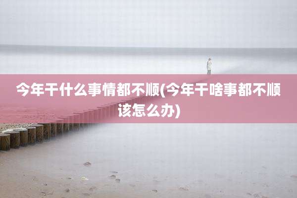 今年干什么事情都不顺(今年干啥事都不顺该怎么办)