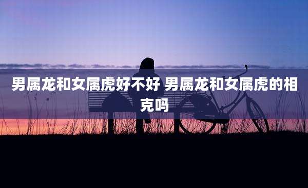 男属龙和女属虎好不好 男属龙和女属虎的相克吗