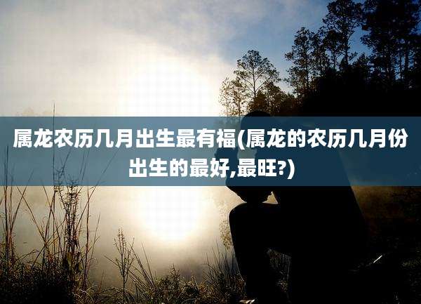 属龙农历几月出生最有福(属龙的农历几月份出生的最好,最旺?)