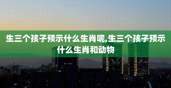 生三个孩子预示什么生肖呢,生三个孩子预示什么生肖和动物