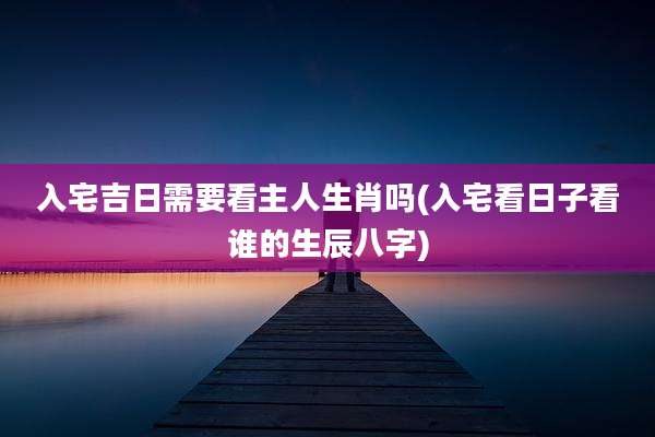 入宅吉日需要看主人生肖吗(入宅看日子看谁的生辰八字)