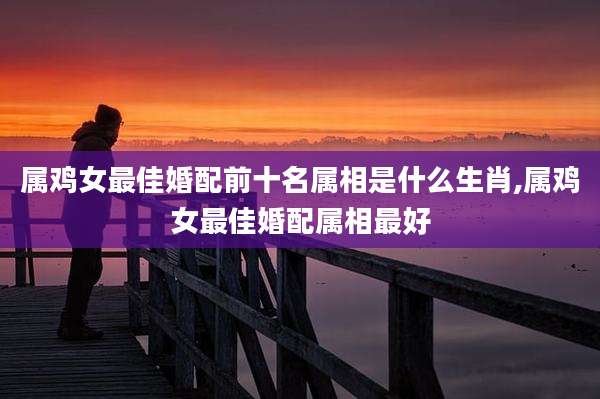 属鸡女最佳婚配前十名属相是什么生肖,属鸡女最佳婚配属相最好