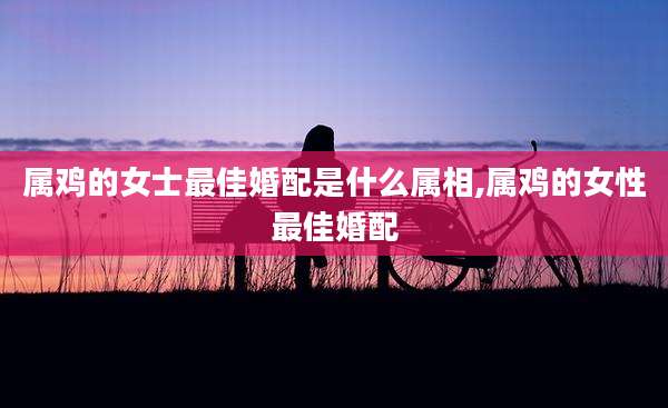 属鸡的女士最佳婚配是什么属相,属鸡的女性最佳婚配