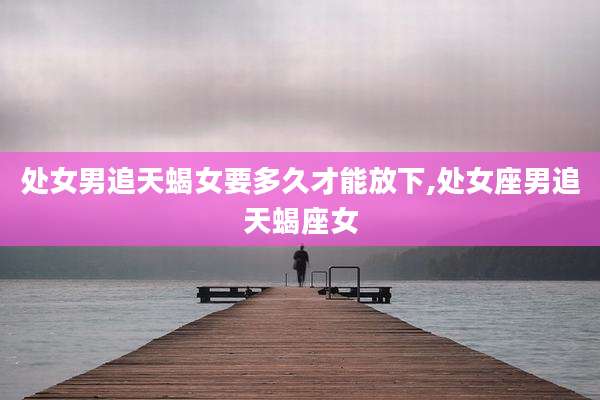 处女男追天蝎女要多久才能放下,处女座男追天蝎座女