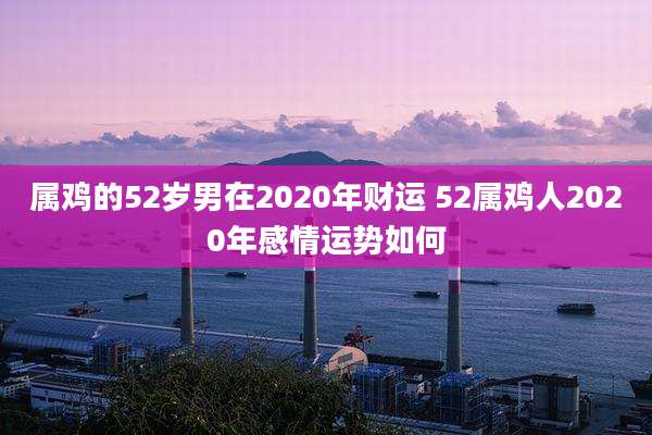 属鸡的52岁男在2020年财运 52属鸡人2020年感情运势如何