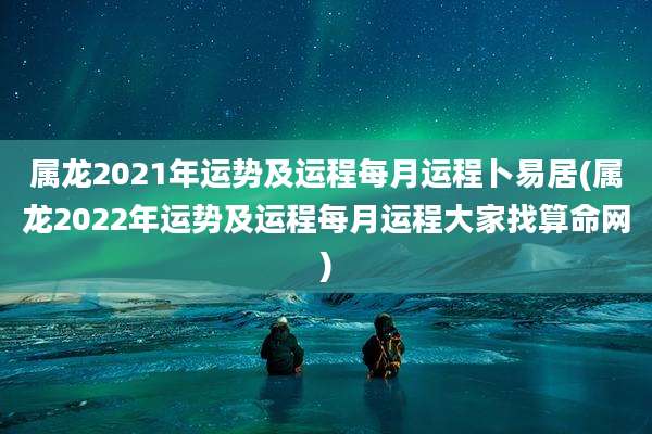 属龙2021年运势及运程每月运程卜易居(属龙2022年运势及运程每月运程大家找算命网)