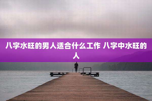 八字水旺的男人适合什么工作 八字中水旺的人