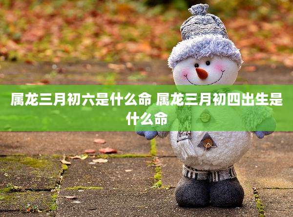 属龙三月初六是什么命 属龙三月初四出生是什么命