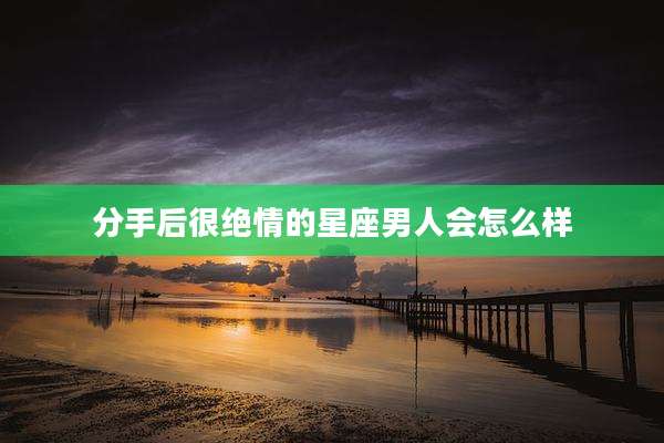 分手后很绝情的星座男人会怎么样