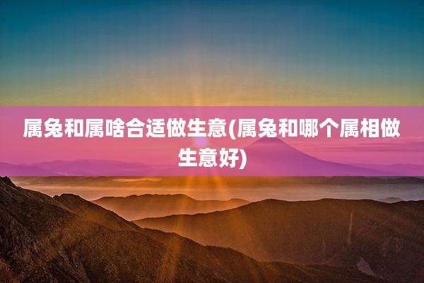 属兔和属啥合适做生意(属兔和哪个属相做生意好)