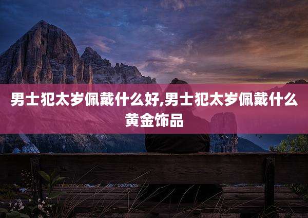 男士犯太岁佩戴什么好,男士犯太岁佩戴什么黄金饰品