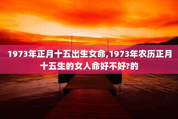 1973年正月十五出生女命,1973年农历正月十五生的女人命好不好?的
