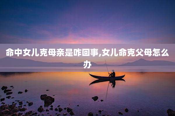 命中女儿克母亲是咋回事,女儿命克父母怎么办