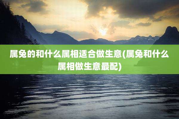 属兔的和什么属相适合做生意(属兔和什么属相做生意最配)