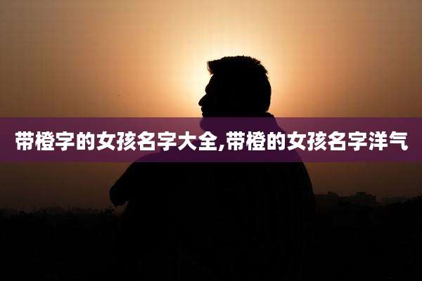 带橙字的女孩名字大全,带橙的女孩名字洋气